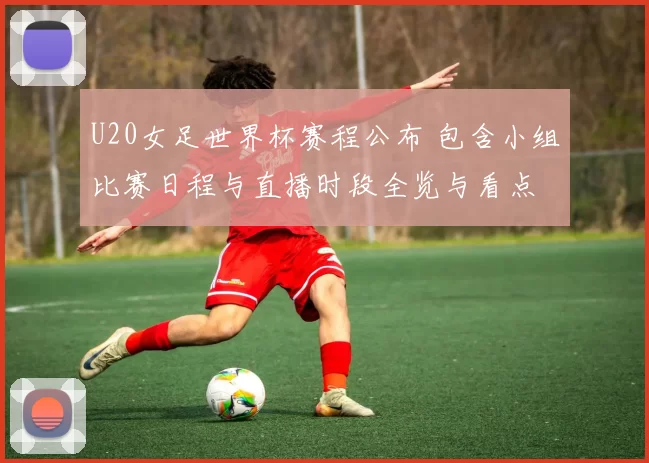 U20女足世界杯赛程公布 包含小组比赛日程与直播时段全览与看点