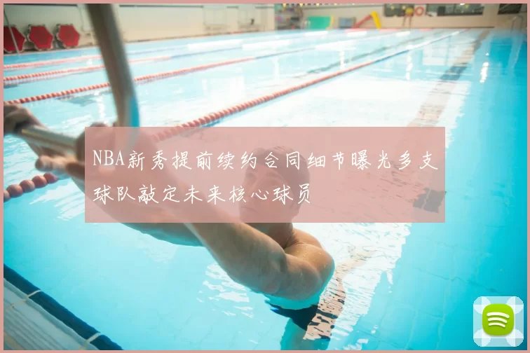 NBA新秀提前续约合同细节曝光多支球队敲定未来核心球员