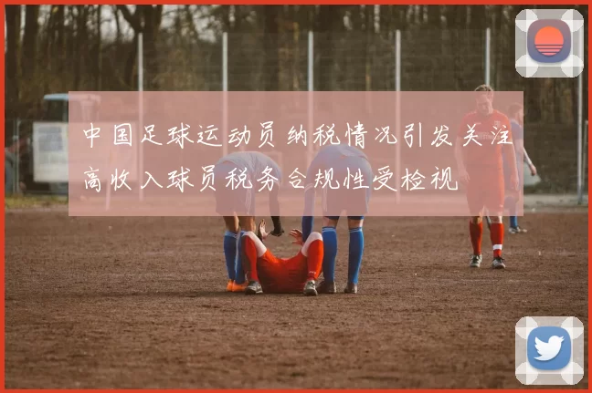 中国足球运动员纳税情况引发关注高收入球员税务合规性受检视