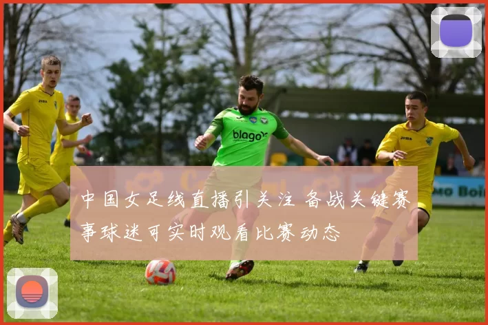 中国女足线直播引关注 备战关键赛事球迷可实时观看比赛动态
