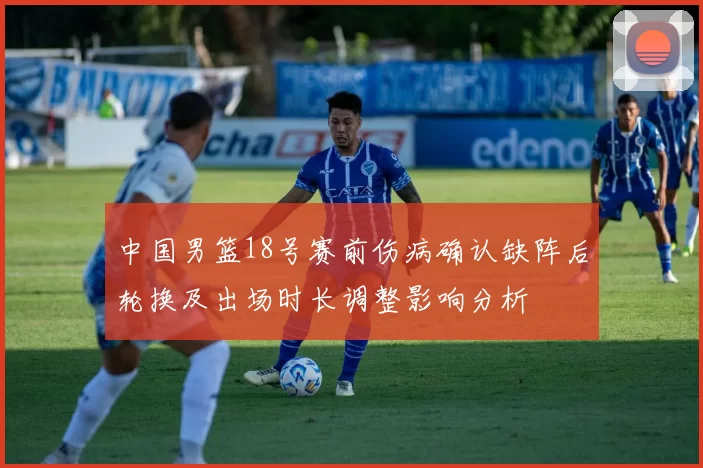 中国男篮18号赛前伤病确认缺阵后轮换及出场时长调整影响分析