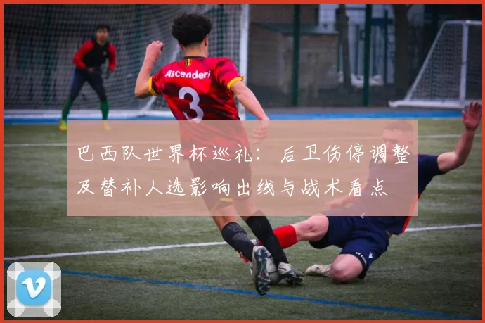 巴西队世界杯巡礼：后卫伤停调整及替补人选影响出线与战术看点