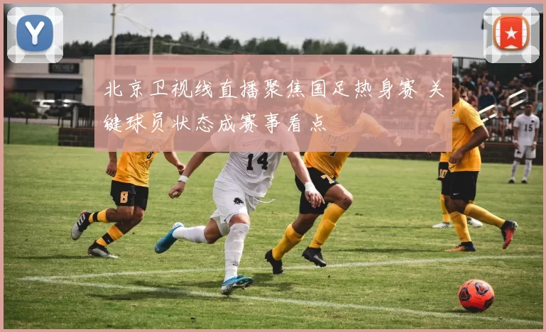 北京卫视线直播聚焦国足热身赛 关键球员状态成赛事看点