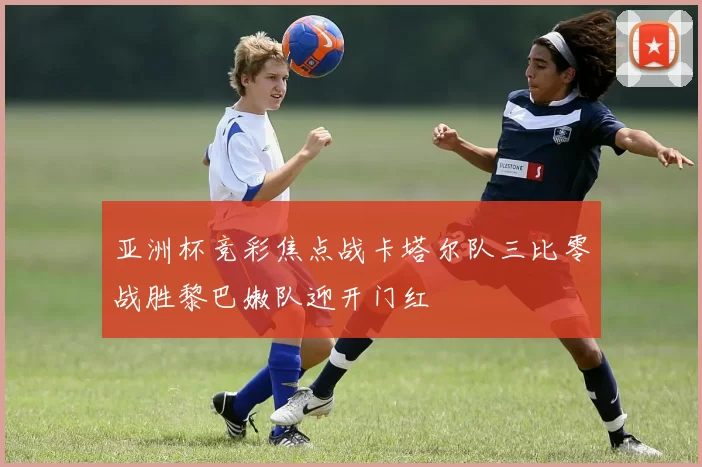 亚洲杯竞彩焦点战卡塔尔队三比零战胜黎巴嫩队迎开门红