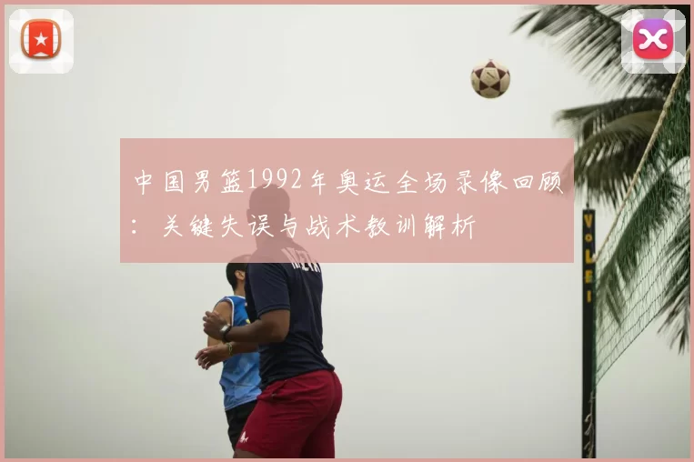 中国男篮1992年奥运全场录像回顾:关键失误与战术教训解析