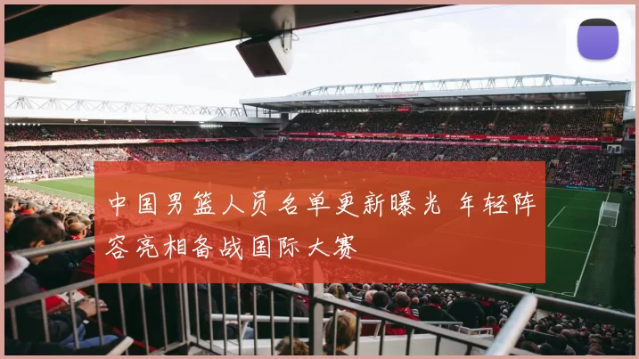 中国男篮人员名单更新曝光 年轻阵容亮相备战国际大赛