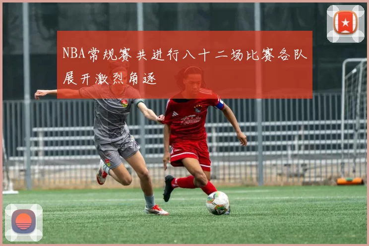 NBA常规赛共进行八十二场比赛各队展开激烈角逐