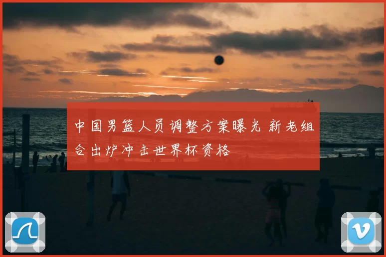 中国男篮人员调整方案曝光 新老组合出炉冲击世界杯资格