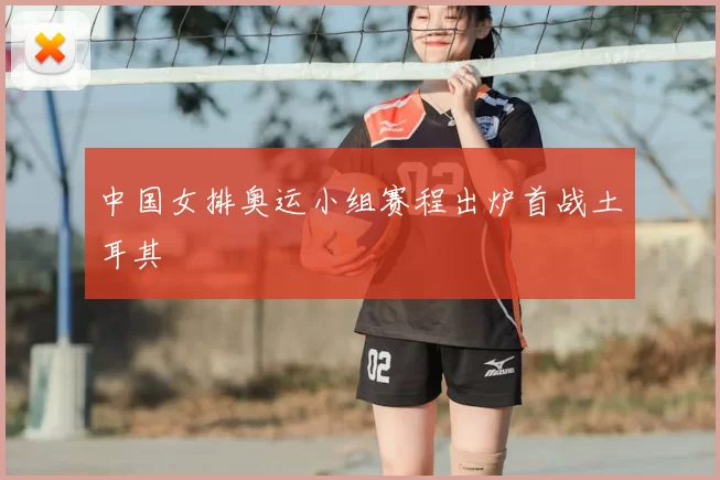 中国女排奥运小组赛程出炉首战土耳其
