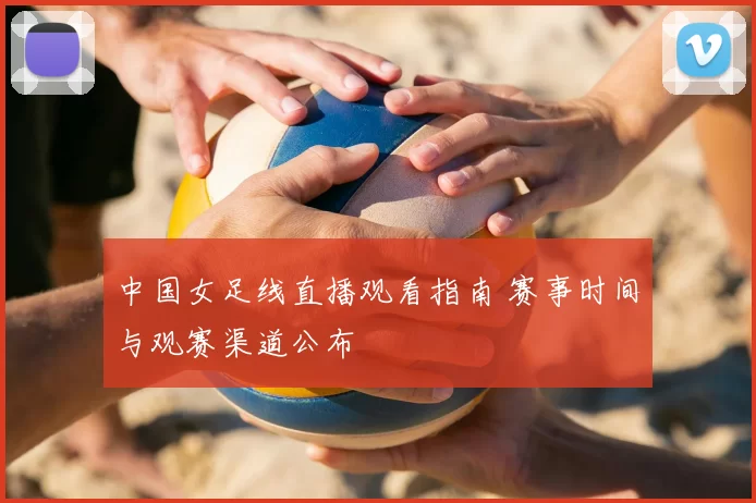 中国女足线直播观看指南 赛事时间与观赛渠道公布
