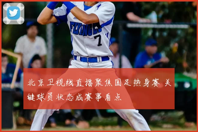 北京卫视线直播聚焦国足热身赛 关键球员状态成赛事看点