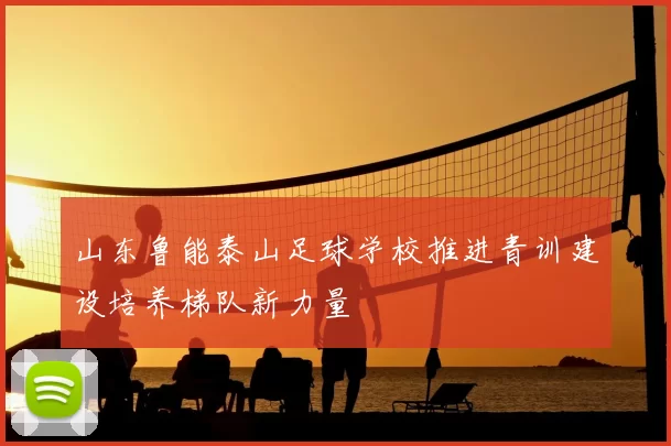 山东鲁能泰山足球学校推进青训建设培养梯队新力量