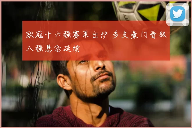 欧冠十六强赛果出炉 多支豪门晋级八强悬念延续