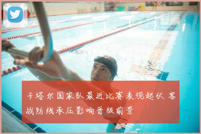卡塔尔国家队最近比赛表现起伏 客战防线承压影响晋级前景