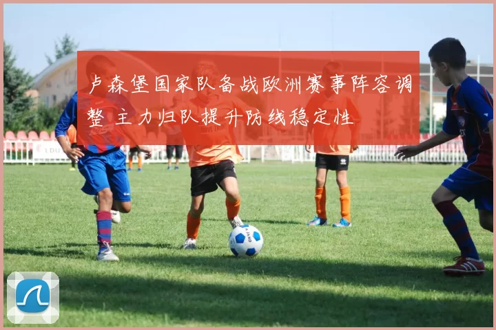 卢森堡国家队备战欧洲赛事阵容调整 主力归队提升防线稳定性