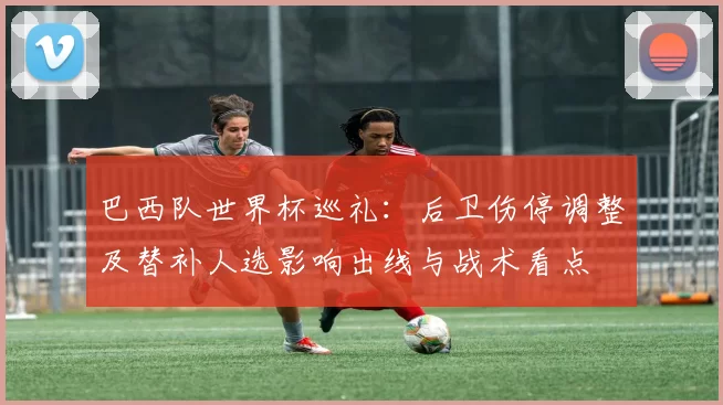 巴西队世界杯巡礼：后卫伤停调整及替补人选影响出线与战术看点
