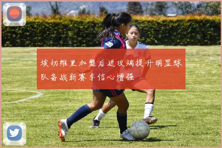 埃切维里加盟后进攻端提升明显球队备战新赛季信心增强