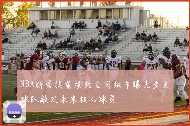NBA新秀提前续约合同细节曝光多支球队敲定未来核心球员