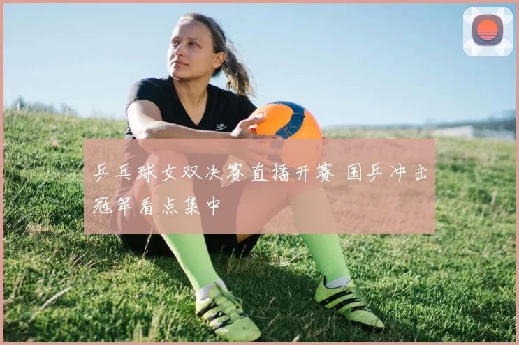乒乓球女双决赛直播开赛 国乒冲击冠军看点集中