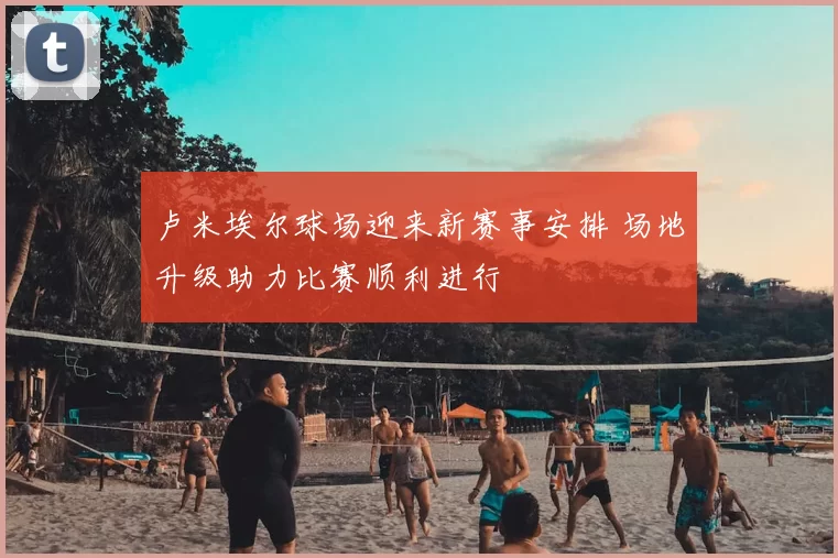 卢米埃尔球场迎来新赛事安排 场地升级助力比赛顺利进行