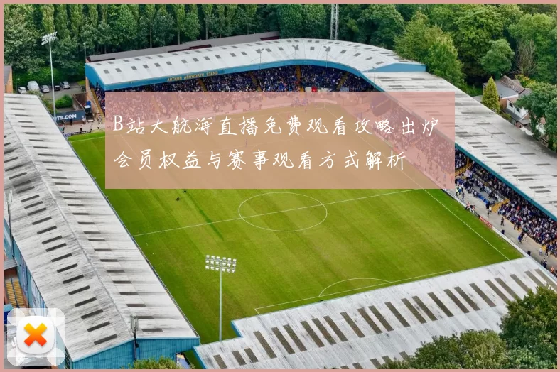 B站大航海直播免费观看攻略出炉 会员权益与赛事观看方式解析