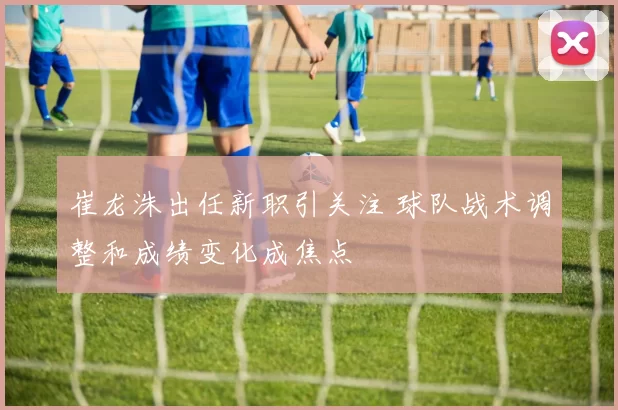 崔龙洙出任新职引关注 球队战术调整和成绩变化成焦点