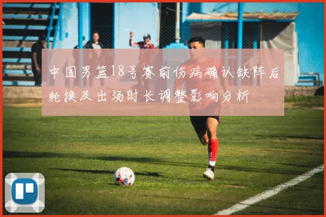 中国男篮18号赛前伤病确认缺阵后轮换及出场时长调整影响分析