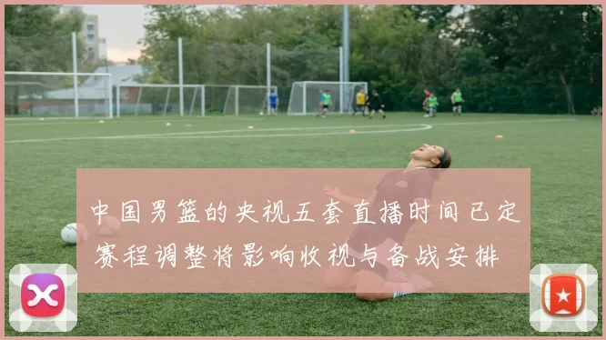 中国男篮的央视五套直播时间已定 赛程调整将影响收视与备战安排