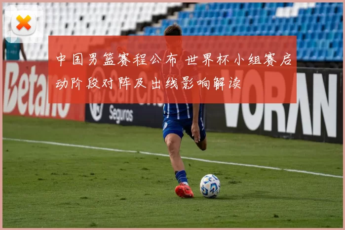 中国男篮赛程公布 世界杯小组赛启动阶段对阵及出线影响解读