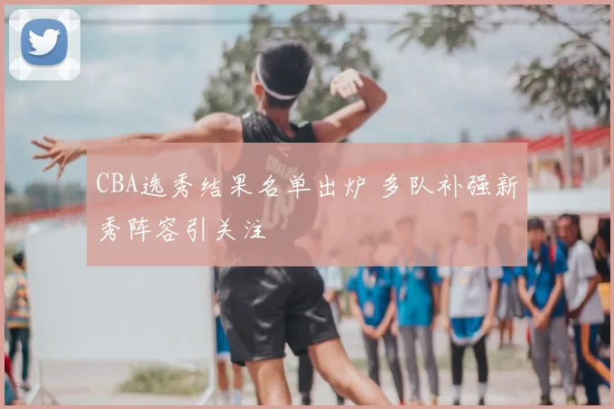 CBA选秀结果名单出炉 多队补强新秀阵容引关注