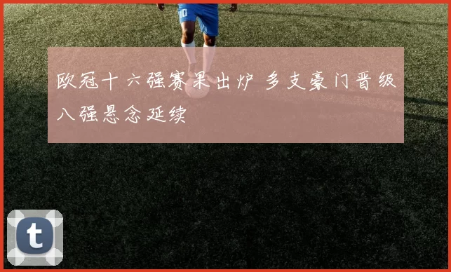 欧冠十六强赛果出炉 多支豪门晋级八强悬念延续