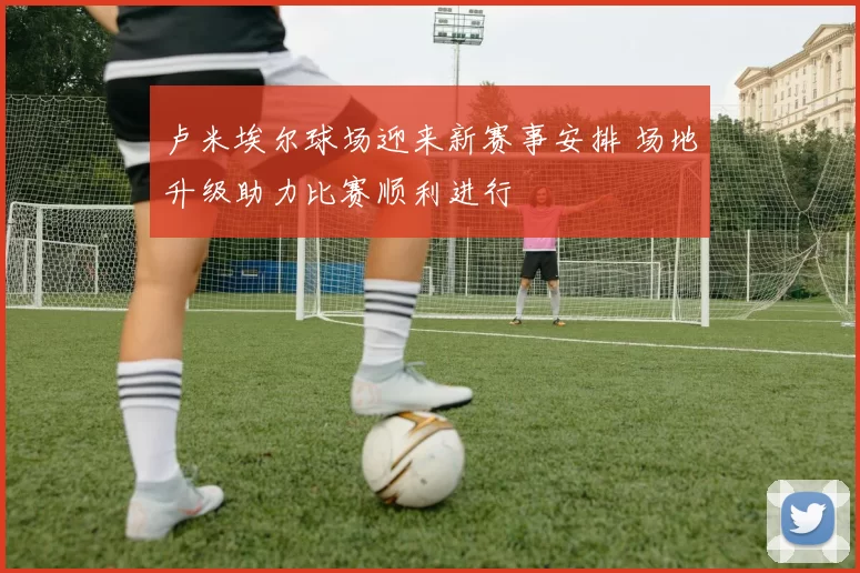 卢米埃尔球场迎来新赛事安排 场地升级助力比赛顺利进行