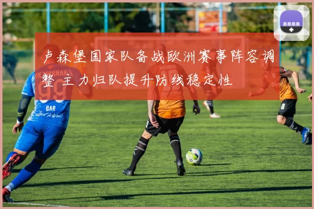卢森堡国家队备战欧洲赛事阵容调整 主力归队提升防线稳定性