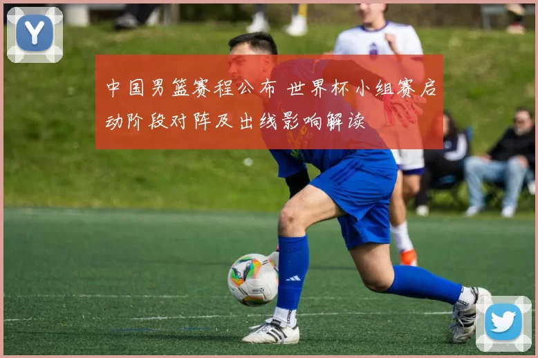 中国男篮赛程公布 世界杯小组赛启动阶段对阵及出线影响解读