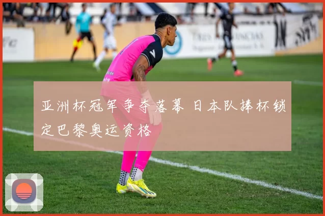 亚洲杯冠军争夺落幕 日本队捧杯锁定巴黎奥运资格