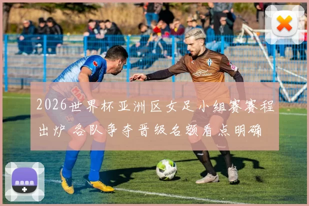 2026世界杯亚洲区女足小组赛赛程出炉 各队争夺晋级名额看点明确