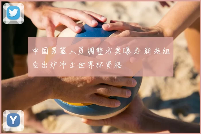 中国男篮人员调整方案曝光 新老组合出炉冲击世界杯资格
