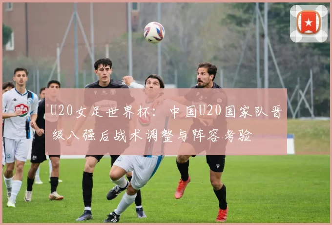 U20女足世界杯:中国U20国家队晋级八强后战术调整与阵容考验