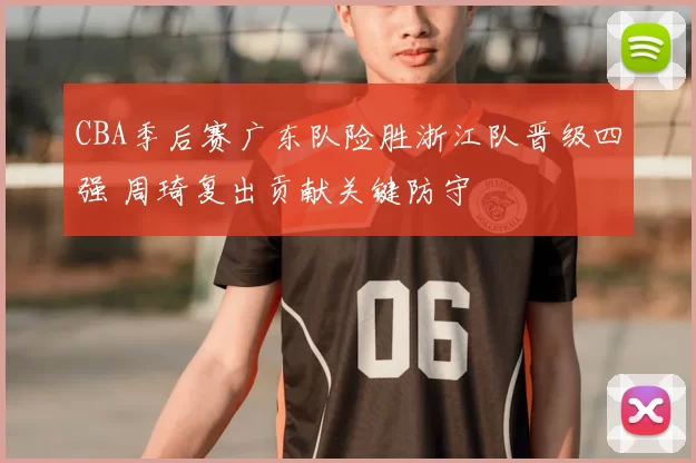CBA季后赛广东队险胜浙江队晋级四强 周琦复出贡献关键防守