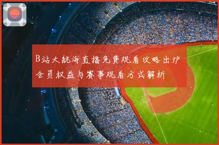 B站大航海直播免费观看攻略出炉 会员权益与赛事观看方式解析