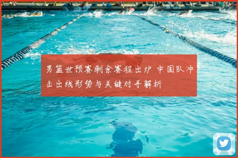 男篮世预赛剩余赛程出炉 中国队冲击出线形势与关键对手解析
