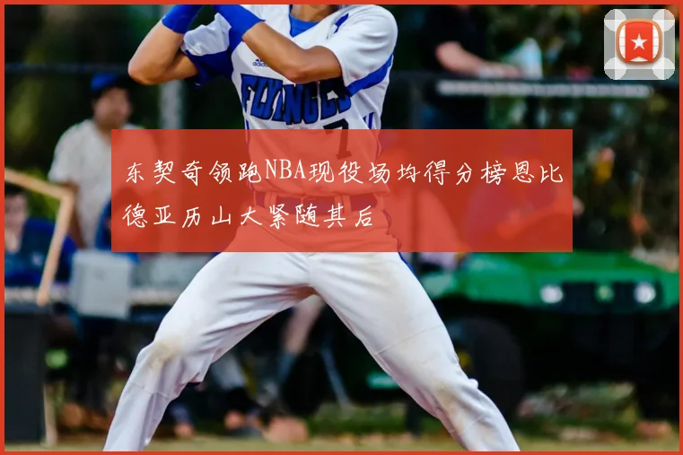 东契奇领跑NBA现役场均得分榜恩比德亚历山大紧随其后