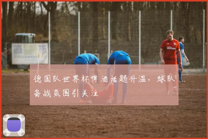 德国队世界杯啤酒话题升温,球队备战氛围引关注