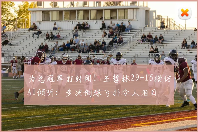 为总冠军打封闭！王哲林29+15模仿AI倾听：多次倒球飞扑令人泪目