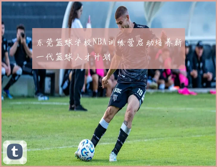 东莞篮球学校NBA训练营启动培养新一代篮球人才计划