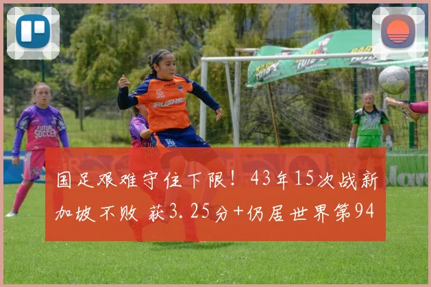 国足艰难守住下限!43年15次战新加坡不败 获3.25分+仍居世界第94