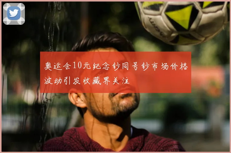 奥运会10元纪念钞同号钞市场价格波动引发收藏界关注
