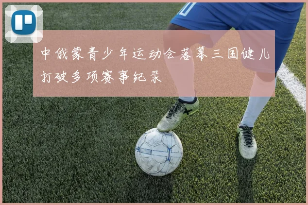 中俄蒙青少年运动会落幕三国健儿打破多项赛事纪录