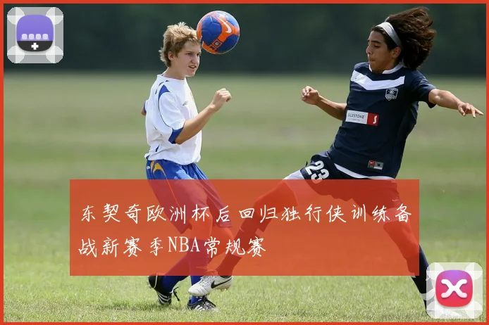 东契奇欧洲杯后回归独行侠训练备战新赛季NBA常规赛