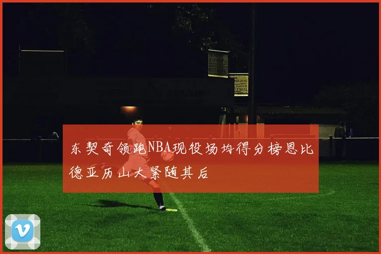 东契奇领跑NBA现役场均得分榜恩比德亚历山大紧随其后